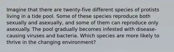 Imagine that there are twenty-five different species of protists living in a tide pool. Some of these species reproduce both sexually and asexually, and some of them can reproduce only asexually. The pool gradually becomes infested with disease-causing viruses and bacteria. Which species are more likely to thrive in the changing environment?