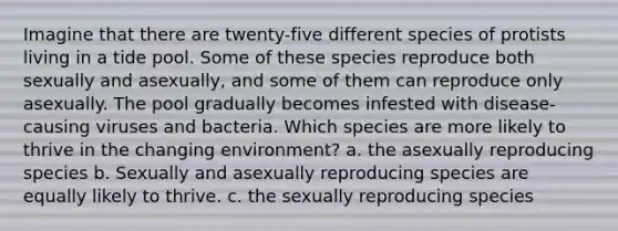 Imagine that there are twenty-five different species of protists living in a tide pool. Some of these species reproduce both sexually and asexually, and some of them can reproduce only asexually. The pool gradually becomes infested with disease-causing viruses and bacteria. Which species are more likely to thrive in the changing environment? a. the asexually reproducing species b. Sexually and asexually reproducing species are equally likely to thrive. c. the sexually reproducing species