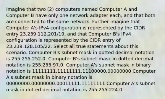 Imagine that two (2) computers named Computer A and Computer B have only one network adapter each, and that both are connected to the same network. Further imagine that Computer A's IPv4 configuration is represented by the CIDR entry 23.239.112.201/19, and that Computer B's IPv4 configuration is represented by the CIDR entry of 23.239.128.105/22. Select all true statements about this scenario. Computer B's subnet mask in dotted decimal notation is 255.255.252.0. Computer B's subnet mask in dotted decimal notation is 255.255.97.0. Computer A's subnet mask in binary notation is 11111111.11111111.11100000.00000000 Computer A's subnet mask in binary notation is 00000000.00000000.00011111.11111111 Computer A's subnet mask in dotted decimal notation is 255.255.224.0.