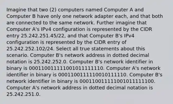 Imagine that two (2) computers named Computer A and Computer B have only one network adapter each, and that both are connected to the same network. Further imagine that Computer A's IPv4 configuration is represented by the CIDR entry 25.242.251.45/22, and that Computer B's IPv4 configuration is represented by the CIDR entry of 25.242.252.102/24. Select all true statements about this scenario. Computer B's network address in dotted decimal notation is 25.242.252.0. Computer B's network identifier in binary is 000110011111001011111110. Computer A's network identifier in binary is 0001100111110010111110. Computer B's network identifier in binary is 000110011111001011111100. Computer A's network address in dotted decimal notation is 25.242.251.0.