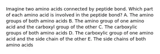 Imagine two amino acids connected by peptide bond. Which part of each amino acid is involved in the peptide bond? A. The amino groups of both amino acids B. The amino group of one amino acid and the carboxyl group of the other C. The carboxylic groups of both amino acids D. The carboxylic group of one amino acid and the side chain of the other E. The side chains of both amino acids