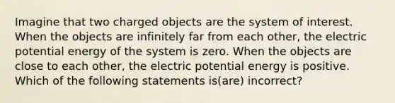 Imagine that two charged objects are the system of interest. When the objects are infinitely far from each other, the electric potential energy of the system is zero. When the objects are close to each other, the electric potential energy is positive. Which of the following statements is(are) incorrect?