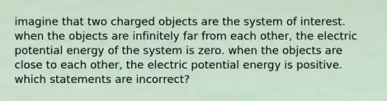 imagine that two charged objects are the system of interest. when the objects are infinitely far from each other, the electric potential energy of the system is zero. when the objects are close to each other, the electric potential energy is positive. which statements are incorrect?