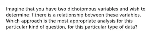 Imagine that you have two dichotomous variables and wish to determine if there is a relationship between these variables. Which approach is the most appropriate analysis for this particular kind of question, for this particular type of data?