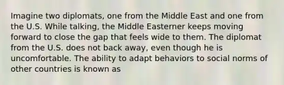 Imagine two diplomats, one from the Middle East and one from the U.S. While talking, the Middle Easterner keeps moving forward to close the gap that feels wide to them. The diplomat from the U.S. does not back away, even though he is uncomfortable. The ability to adapt behaviors to social norms of other countries is known as