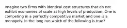 Imagine two firms with identical cost structures that do not exhibit economies of scale at high levels of production. One is competing in a perfectly competitive market and one is a monopoly. In the long run which of the following is true?