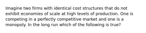 Imagine two firms with identical cost structures that do not exhibit economies of scale at high levels of production. One is competing in a perfectly competitive market and one is a monopoly. In the long run which of the following is true?