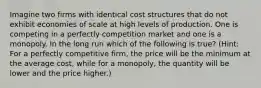 Imagine two firms with identical cost structures that do not exhibit economies of scale at high levels of production. One is competing in a perfectly competition market and one is a monopoly. In the long run which of the following is true? (Hint: For a perfectly competitive firm, the price will be the minimum at the average cost, while for a monopoly, the quantity will be lower and the price higher.)