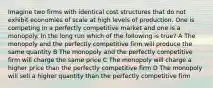 Imagine two firms with identical cost structures that do not exhibit economies of scale at high levels of production. One is competing in a perfectly competitive market and one is a monopoly. In the long run which of the following is true? A The monopoly and the perfectly competitive firm will produce the same quantity B The monopoly and the perfectly competitive firm will charge the same price C The monopoly will charge a higher price than the perfectly competitive firm D The monopoly will sell a higher quantity than the perfectly competitive firm