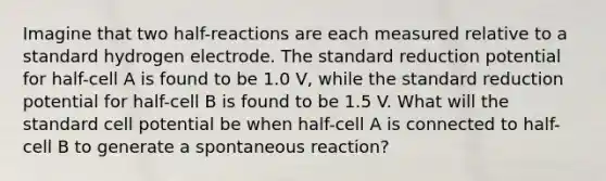 Imagine that two half-reactions are each measured relative to a standard hydrogen electrode. The standard reduction potential for half-cell A is found to be 1.0 V, while the standard reduction potential for half-cell B is found to be 1.5 V. What will the standard cell potential be when half-cell A is connected to half-cell B to generate a spontaneous reaction?