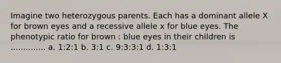 Imagine two heterozygous parents. Each has a dominant allele X for brown eyes and a recessive allele x for blue eyes. The phenotypic ratio for brown : blue eyes in their children is .............. a. 1:2:1 b. 3:1 c. 9:3:3:1 d. 1:3:1