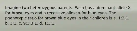 Imagine two heterozygous parents. Each has a dominant allele X for brown eyes and a recessive allele x for blue eyes. The phenotypic ratio for brown:blue eyes in their children is a. 1:2:1. b. 3:1. c. 9:3:3:1. d. 1:3:1.