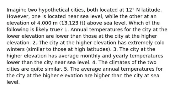 Imagine two hypothetical cities, both located at 12° N latitude. However, one is located near sea level, while the other at an elevation of 4,000 m (13,123 ft) above sea level. Which of the following is likely true? 1. Annual temperatures for the city at the lower elevation are lower than those at the city at the higher elevation. 2. The city at the higher elevation has extremely cold winters (similar to those at high latitudes). 3. The city at the higher elevation has average monthly and yearly temperatures lower than the city near sea level. 4. The climates of the two cities are quite similar. 5. The average annual temperatures for the city at the higher elevation are higher than the city at sea level.