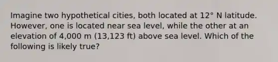 Imagine two hypothetical cities, both located at 12° N latitude. However, one is located near sea level, while the other at an elevation of 4,000 m (13,123 ft) above sea level. Which of the following is likely true?