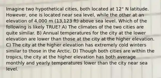 Imagine two hypothetical cities, both located at 12° N latitude. However, one is located near sea level, while the other at an elevation of 4,000 m (13,123 ft) above sea level. Which of the following is likely TRUE? A) The climates of the two cities are quite similar. B) Annual temperatures for the city at the lower elevation are lower than those at the city at the higher elevation. C) The city at the higher elevation has extremely cold winters similar to those in the Arctic. D) Though both cities are within the tropics, the city at the higher elevation has both average monthly and yearly temperatures lower than the city near sea level.