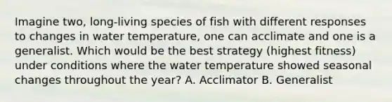 Imagine two, long-living species of fish with different responses to changes in water temperature, one can acclimate and one is a generalist. Which would be the best strategy (highest fitness) under conditions where the water temperature showed seasonal changes throughout the year? A. Acclimator B. Generalist