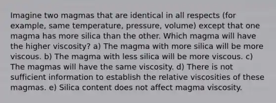 Imagine two magmas that are identical in all respects (for example, same temperature, pressure, volume) except that one magma has more silica than the other. Which magma will have the higher viscosity? a) The magma with more silica will be more viscous. b) The magma with less silica will be more viscous. c) The magmas will have the same viscosity. d) There is not sufficient information to establish the relative viscosities of these magmas. e) Silica content does not affect magma viscosity.