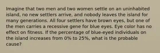 Imagine that two men and two women settle on an uninhabited island, no new settlers arrive, and nobody leaves the island for many generations. All four settlers have brown eyes, but one of the men carries a recessive gene for blue eyes. Eye color has no effect on fitness. If the percentage of blue-eyed individuals on the island increases from 0% to 25%, what is the probable cause?