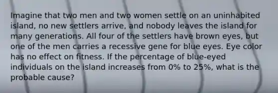 Imagine that two men and two women settle on an uninhabited island, no new settlers arrive, and nobody leaves the island for many generations. All four of the settlers have brown eyes, but one of the men carries a recessive gene for blue eyes. Eye color has no effect on fitness. If the percentage of blue-eyed individuals on the island increases from 0% to 25%, what is the probable cause?