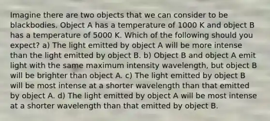 Imagine there are two objects that we can consider to be blackbodies. Object A has a temperature of 1000 K and object B has a temperature of 5000 K. Which of the following should you expect? a) The light emitted by object A will be more intense than the light emitted by object B. b) Object B and object A emit light with the same maximum intensity wavelength, but object B will be brighter than object A. c) The light emitted by object B will be most intense at a shorter wavelength than that emitted by object A. d) The light emitted by object A will be most intense at a shorter wavelength than that emitted by object B.