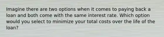 Imagine there are two options when it comes to paying back a loan and both come with the same interest rate. Which option would you select to minimize your total costs over the life of the loan?