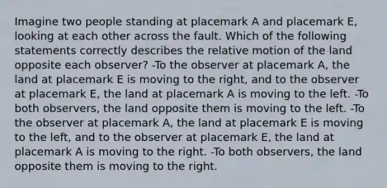 Imagine two people standing at placemark A and placemark E, looking at each other across the fault. Which of the following statements correctly describes the relative motion of the land opposite each observer? -To the observer at placemark A, the land at placemark E is moving to the right, and to the observer at placemark E, the land at placemark A is moving to the left. -To both observers, the land opposite them is moving to the left. -To the observer at placemark A, the land at placemark E is moving to the left, and to the observer at placemark E, the land at placemark A is moving to the right. -To both observers, the land opposite them is moving to the right.