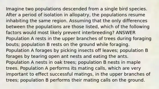 Imagine two populations descended from a single bird species. After a period of isolation in allopatry, the populations resume inhabiting the same region. Assuming that the only differences between the populations are those listed, which of the following factors would most likely prevent interbreeding? ANSWER Population A rests in the upper branches of trees during foraging bouts; population B rests on the ground while foraging. Population A forages by picking insects off leaves; population B forages by tearing open ant nests and eating the ants. Population A nests in oak trees; population B nests in maple trees. Population A performs its mating calls, which are very important to effect successful matings, in the upper branches of trees; population B performs their mating calls on the ground.