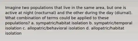 Imagine two populations that live in the same area, but one is active at night (nocturnal) and the other during the day (diurnal). What combination of terms could be applied to these populations? a. sympatric/habitat isolation b. sympatric/temporal isolation c. allopatric/behavioral isolation d. allopatric/habitat isolation