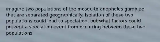 imagine two populations of the mosquito anopheles gambiae that are separated geographically. Isolation of these two populations could lead to speciation, but what factors could prevent a speciation event from occurring between these two populations