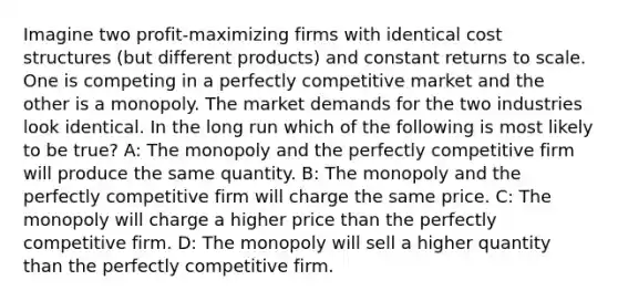 Imagine two profit-maximizing firms with identical cost structures (but different products) and constant returns to scale. One is competing in a perfectly competitive market and the other is a monopoly. The market demands for the two industries look identical. In the long run which of the following is most likely to be true? A: The monopoly and the perfectly competitive firm will produce the same quantity. B: The monopoly and the perfectly competitive firm will charge the same price. C: The monopoly will charge a higher price than the perfectly competitive firm. D: The monopoly will sell a higher quantity than the perfectly competitive firm.