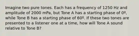 Imagine two pure tones. Each has a frequency of 1250 Hz and amplitude of 2000 mPa, but Tone A has a starting phase of 0º, while Tone B has a starting phase of 60º. If these two tones are presented to a listener one at a time, how will Tone A sound relative to Tone B?