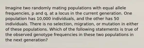 Imagine two randomly mating populations with equal allele frequencies, p and q, at a locus in the current generation. One population has 10,000 individuals, and the other has 50 individuals. There is no selection, migration, or mutation in either of these populations. Which of the following statements is true of the observed genotype frequencies in these two populations in the next generation?