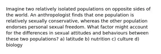 Imagine two relatively isolated populations on opposite sides of the world. An anthropologist finds that one population is relatively sexually conservative, whereas the other population endorses personal sexual freedom. What factor might account for the differences in sexual attitudes and behaviours between these two populations? a) latitude b) nutrition c) culture d) biology