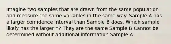 Imagine two samples that are drawn from the same population and measure the same variables in the same way. Sample A has a larger confidence interval than Sample B does. Which sample likely has the larger n? They are the same Sample B Cannot be determined without additional information Sample A