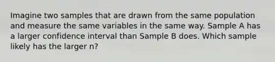 Imagine two samples that are drawn from the same population and measure the same variables in the same way. Sample A has a larger confidence interval than Sample B does. Which sample likely has the larger n?