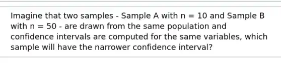 Imagine that two samples - Sample A with n = 10 and Sample B with n = 50 - are drawn from the same population and confidence intervals are computed for the same variables, which sample will have the narrower confidence interval?