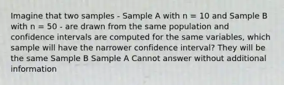 Imagine that two samples - Sample A with n = 10 and Sample B with n = 50 - are drawn from the same population and confidence intervals are computed for the same variables, which sample will have the narrower confidence interval? They will be the same Sample B Sample A Cannot answer without additional information