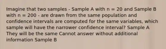 Imagine that two samples - Sample A with n = 20 and Sample B with n = 200 - are drawn from the same population and confidence intervals are computed for the same variables, which sample will have the narrower confidence interval? Sample A They will be the same Cannot answer without additional information Sample B