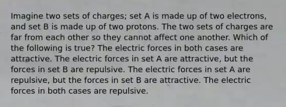 Imagine two sets of charges; set A is made up of two electrons, and set B is made up of two protons. The two sets of charges are far from each other so they cannot affect one another. Which of the following is true? The electric forces in both cases are attractive. The electric forces in set A are attractive, but the forces in set B are repulsive. The electric forces in set A are repulsive, but the forces in set B are attractive. The electric forces in both cases are repulsive.