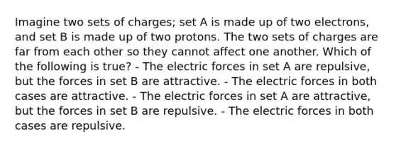 Imagine two sets of charges; set A is made up of two electrons, and set B is made up of two protons. The two sets of charges are far from each other so they cannot affect one another. Which of the following is true? - The electric forces in set A are repulsive, but the forces in set B are attractive. - The electric forces in both cases are attractive. - The electric forces in set A are attractive, but the forces in set B are repulsive. - The electric forces in both cases are repulsive.