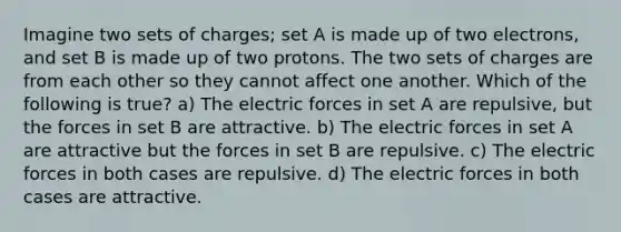 Imagine two sets of charges; set A is made up of two electrons, and set B is made up of two protons. The two sets of charges are from each other so they cannot affect one another. Which of the following is true? a) The electric forces in set A are repulsive, but the forces in set B are attractive. b) The electric forces in set A are attractive but the forces in set B are repulsive. c) The electric forces in both cases are repulsive. d) The electric forces in both cases are attractive.