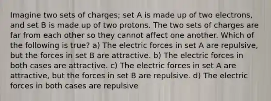 Imagine two sets of charges; set A is made up of two electrons, and set B is made up of two protons. The two sets of charges are far from each other so they cannot affect one another. Which of the following is true? a) The electric forces in set A are repulsive, but the forces in set B are attractive. b) The electric forces in both cases are attractive. c) The electric forces in set A are attractive, but the forces in set B are repulsive. d) The electric forces in both cases are repulsive