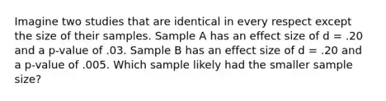 Imagine two studies that are identical in every respect except the size of their samples. Sample A has an effect size of d = .20 and a p-value of .03. Sample B has an effect size of d = .20 and a p-value of .005. Which sample likely had the smaller sample size?