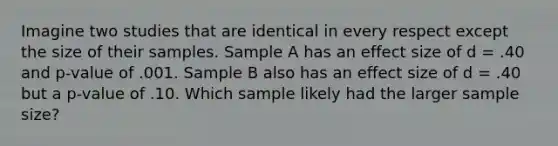 Imagine two studies that are identical in every respect except the size of their samples. Sample A has an effect size of d = .40 and p-value of .001. Sample B also has an effect size of d = .40 but a p-value of .10. Which sample likely had the larger sample size?