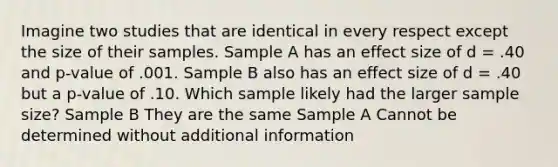 Imagine two studies that are identical in every respect except the size of their samples. Sample A has an effect size of d = .40 and p-value of .001. Sample B also has an effect size of d = .40 but a p-value of .10. Which sample likely had the larger sample size? Sample B They are the same Sample A Cannot be determined without additional information