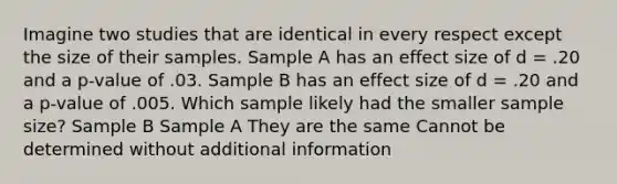 Imagine two studies that are identical in every respect except the size of their samples. Sample A has an effect size of d = .20 and a p-value of .03. Sample B has an effect size of d = .20 and a p-value of .005. Which sample likely had the smaller sample size? Sample B Sample A They are the same Cannot be determined without additional information