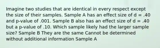 Imagine two studies that are identical in every respect except the size of their samples. Sample A has an effect size of d = .40 and p-value of .001. Sample B also has an effect size of d = .40 but a p-value of .10. Which sample likely had the larger sample size? Sample B They are the same Cannot be determined without additional information Sample A