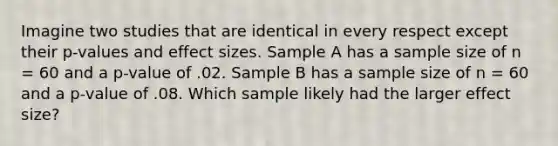 Imagine two studies that are identical in every respect except their p-values and effect sizes. Sample A has a sample size of n = 60 and a p-value of .02. Sample B has a sample size of n = 60 and a p-value of .08. Which sample likely had the larger effect size?