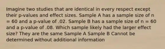 Imagine two studies that are identical in every respect except their p-values and effect sizes. Sample A has a sample size of n = 60 and a p-value of .02. Sample B has a sample size of n = 60 and a p-value of .08. Which sample likely had the larger effect size? They are the same Sample A Sample B Cannot be determined without additional information