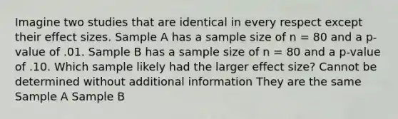 Imagine two studies that are identical in every respect except their effect sizes. Sample A has a sample size of n = 80 and a p-value of .01. Sample B has a sample size of n = 80 and a p-value of .10. Which sample likely had the larger effect size? Cannot be determined without additional information They are the same Sample A Sample B